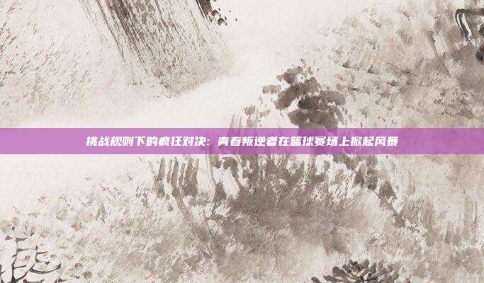 挑战规则下的疯狂对决: 青春叛逆者在篮球赛场上掀起风暴